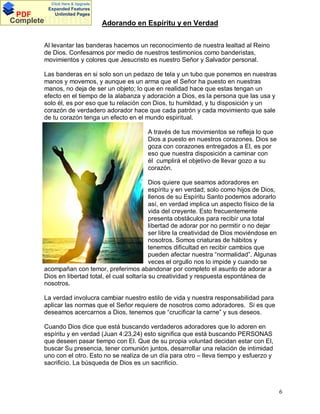 Click Here & Upgrade

PDF
Complete

Expanded Features
Unlimited Pages

Documents

Adorando en Espíritu y en Verdad

Al levantar las banderas hacemos un reconocimiento de nuestra lealtad al Reino
de Dios. Confesamos por medio de nuestros testimonios como banderistas,
movimientos y colores que Jesucristo es nuestro Señor y Salvador personal.
Las banderas en si solo son un pedazo de tela y un tubo que ponemos en nuestras
manos y movemos, y aunque es un arma que el Señor ha puesto en nuestras
manos, no deja de ser un objeto; lo que en realidad hace que estas tengan un
efecto en el tiempo de la alabanza y adoración a Dios, es la persona que las usa y
solo él, es por eso que tu relación con Dios, tu humildad, y tu disposición y un
corazón de verdadero adorador hace que cada patrón y cada movimiento que sale
de tu corazón tenga un efecto en el mundo espiritual.
A través de tus movimientos se refleja lo que
Dios a puesto en nuestros corazones. Dios se
goza con corazones entregados a El, es por
eso que nuestra disposición a caminar con
él cumplirá el objetivo de llevar gozo a su
corazón.
Dios quiere que seamos adoradores en
espíritu y en verdad; solo como hijos de Dios,
llenos de su Espíritu Santo podemos adorarlo
así, en verdad implica un aspecto físico de la
vida del creyente. Esto frecuentemente
presenta obstáculos para recibir una total
libertad de adorar por no permitir o no dejar
ser libre la creatividad de Dios moviéndose en
nosotros. Somos criaturas de hábitos y
tenemos dificultad en recibir cambios que
pueden afectar nuestra normalidad . Algunas
veces el orgullo nos lo impide y cuando se
acompañan con temor, preferimos abandonar por completo el asunto de adorar a
Dios en libertad total, el cual soltaría su creatividad y respuesta espontánea de
nosotros.
La verdad involucra cambiar nuestro estilo de vida y nuestra responsabilidad para
aplicar las normas que el Señor requiere de nosotros como adoradores. Si es que
deseamos acercarnos a Dios, tenemos que crucificar la carne y sus deseos.
Cuando Dios dice que está buscando verdaderos adoradores que lo adoren en
espíritu y en verdad (Juan 4:23,24) esto significa que está buscando PERSONAS
que deseen pasar tiempo con El. Que de su propia voluntad decidan estar con El,
buscar Su presencia, tener comunión juntos, desarrollar una relación de intimidad
uno con el otro. Esto no se realiza de un día para otro lleva tiempo y esfuerzo y
sacrificio. La búsqueda de Dios es un sacrificio.

6

 
