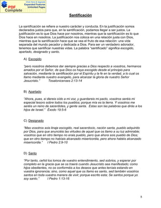 Click Here & Upgrade

PDF
Complete

Expanded Features
Unlimited Pages

Documents
Santificación
La santificación se refiere a nuestro carácter y conducta. En la justificación somos
declarados justos para que, en la santificación, podamos llegar a ser justos. La
justificación es lo que Dios hace por nosotros, mientras que la santificación es lo que
Dios hace en nosotros. La justificación nos coloca en una relación justa con Dios,
mientras que la santificación hace que se vea el fruto de esa relación: una vida
separada del mundo pecador y dedicada a Dios. Para ser un verdadero adorador,
tenemos que santificar nuestras vidas. La palabra santificado significa escogido,
apartado, designado y santo.
A) Escogido
pero nosotros debemos dar siempre gracias a Dios respecto a vosotros, hermanos
amados por el Señor, de que Dios os haya escogido desde el principio para
salvación, mediante la santificación por el Espíritu y la fe en la verdad, a lo cual os
llamo mediante nuestro evangelio, para alcanzar la gloria de nuestro Señor
Jesucristo.
Tesalonicenses 2:13-14

B) Apartado
Ahora, pues, si diereis oído a mi voz, y guardareis mi pacto, vosotros seréis mi
especial tesoro sobre todos los pueblos; porque mía es la tierra. Y vosotros me
seréis un reino de sacerdotes, y gente santa. Estas son las palabras que dirás a los
hijos de Israel. Éxodo 19:5-6

C) Designado
Mas vosotros sois linaje escogido, real sacerdocio, nación santa, pueblo adquirido
por Dios, para que anunciéis las virtudes de aquel que os llamo a su luz admirable;
vosotros que en otro tiempo no erais pueblo, pero que ahora sois pueblo de Dios;
que en otro tiempo no habíais alcanzado misericordia, pero ahora habéis alcanzado
misericordia.
I Pedro 2:9-10

D) Santo
Por tanto, ceñid los lomos de vuestro entendimiento, sed sobrios, y esperar por
completo en la gracia que se os traerá cuando Jesucristo sea manifestado; como
hijos obedientes, no os conforméis a los deseos que antes teníais estando en
vuestra ignorancia; sino, como aquel que os llamo es santo, sed también vosotros
santos en toda vuestra manera de vivir; porque escrito esta; Se santos porque yo
soy santo.
I Pedro 1:13-16

8

 