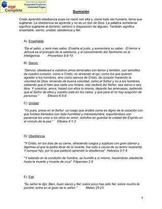 Click Here & Upgrade

PDF
Complete

Expanded Features
Unlimited Pages

Documents

Sumisión

Cristo aprendió obediencia pues no nació con ella y, como todo ser humano, tenía que
sujetarse. La obediencia se aprende y no es un don de Dios. La palabra someterse
significa sujetarse al dominio, señorío o disposición de alguien. También significa
enseñable, siervo, unidad, obediencia y fiel.

A) Enseñable
Da al sabio, y será mas sabio; Enseña al justo, y aumentara su saber. El temor a
Jehová es el principio de la sabiduría, y el conocimiento del Santísimo es la
inteligencia.
Proverbios 9:9-10
B) Siervo
Siervos, obedeced a vuestros amos terrenales con temor y temblor, con sencillez
de vuestro corazón, como a Cristo; no sirviendo al ojo, como los que quieren
agradar a los hombres, sino como siervos de Cristo, de corazón haciendo la
voluntad de Dios; sirviendo de buena voluntad, como al Señor y no a los hombres,
sabiendo que el bien que cada uno hiciere, ése recibirá del Señor, sea siervo o sea
libre. Y vosotros, amos, haced con ellos lo mismo, dejando las amenazas, sabiendo
que el Señor de ellos y vuestro está en los cielos, y que para él no hay acepción de
personas.
Efesios 6:5-9
C) Unidad
Yo pues, preso en el Señor, os ruego que andéis como es digno de la vocación con
que fuisteis llamados con toda humildad y mansedumbre, soportándoos con
paciencia los unos a los otros en amor, solícitos en guardar la unidad del Espíritu en
el vínculo de la paz.
Efesios 4:1-3

D) Obediencia
Y Cristo, en los días de su carne, ofreciendo ruegos y súplicas con gran clamor y
lágrimas al que le podía librar de la muerte, fue oído a causa de su temor reverente.
Y aunque hijo, por lo que padeció aprendió la obediencia" Hebreos 5:7-8
"Y estando en la condición de hombre, se humilló a sí mismo, haciéndose obediente
hasta la muerte y muerte de cruz". Filipenses 2:8

E) Fiel
Su señor le dijo: Bien, buen siervo y fiel; sobre poco has sido fiel, sobre mucho te
pondré; entra en el gozo de tu señor.
Mateo 25:23
9

 