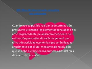 ART. 25(ex 26) determinación presuntiva
               por coeficientes



Cuando no sea posible realizar la determinación
presuntiva utilizando los elementos señalados en el
articulo precedente ,se aplicaran coeficiente de
estimación presuntiva de carácter general por
ramas de actividad económica que serán figadas
anualmente por el SRI, mediante ala resolución
que se debe dictarse en los primeros días del mes
de enero de cada año .
 