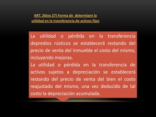 ART. 26(ex 27) Forma de determianr la
utilidad en la transferencia de activos fijos



La utilidad o pérdida en la transferencia
depredios rústicos se establecerá restando del
precio de venta del inmueble el costo del mismo,
incluyendo mejoras.
La utilidad o pérdida en la transferencia de
activos sujetos a depreciación se establecerá
restando del precio de venta del bien el costo
reajustado del mismo, una vez deducido de tal
costo la depreciación acumulada.
 