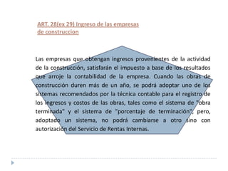 ART. 28(ex 29) Ingreso de las empresas
de construccion



Las empresas que obtengan ingresos provenientes de la actividad
de la construcción, satisfarán el impuesto a base de los resultados
que arroje la contabilidad de la empresa. Cuando las obras de
construcción duren más de un año, se podrá adoptar uno de los
sistemas recomendados por la técnica contable para el registro de
los ingresos y costos de las obras, tales como el sistema de "obra
terminada" y el sistema de "porcentaje de terminación", pero,
adoptado un sistema, no podrá cambiarse a otro sino con
autorización del Servicio de Rentas Internas.
 