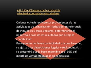 ART. 29(ex 30) Ingresos de la actividad de
urbanizacion ,lotizacion y otras similares


Quienes obtuvieren ingresos provenientes de las
actividades de urbanización, lotización, transferencia
de inmuebles y otras similares, determinarán el
impuesto a base de los resultados que arroje la
contabilidad.
Para quienes no lleven contabilidad o la que lleven no
se ajuste a las disposiciones legales y reglamentarias,
se presumirá que la base imponible es el 30% del
monto de ventas efectuadas en el ejercicio.
 