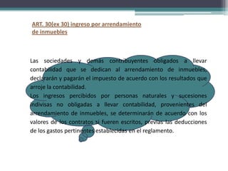 ART. 30(ex 30) ingreso por arrendamiento
de inmuebles



Las sociedades y demás contribuyentes obligados a llevar
contabilidad que se dedican al arrendamiento de inmuebles,
declararán y pagarán el impuesto de acuerdo con los resultados que
arroje la contabilidad.
Los ingresos percibidos por personas naturales y sucesiones
indivisas no obligadas a llevar contabilidad, provenientes del
arrendamiento de inmuebles, se determinarán de acuerdo con los
valores de los contratos si fueren escritos, previas las deducciones
de los gastos pertinentes establecidas en el reglamento.
 