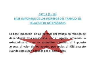 ART.17 (Ex 18)
   BASE IMPONIBLE DE LOS INGRESOS DEL TRABAJO EN
             RELACION DE DEPENDENCIA


La base imponible de os ingresos del trabajo en relación de
dependencia está constituida por el ingreso ordinario o
extraordinario que se encuentre sometido al impuesto
.menos el valor de los aportes personales al IESS excepto
cuando estos sean pagados por el empleador.
 