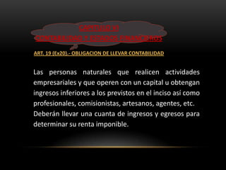 CAPITULO VI
CONTABILIDAD Y ESTADOS FINANCIEROS
ART. 19 (Ex20).- OBLIGACION DE LLEVAR CONTABILIDAD


Las personas naturales que realicen actividades
empresariales y que operen con un capital u obtengan
ingresos inferiores a los previstos en el inciso así como
profesionales, comisionistas, artesanos, agentes, etc.
Deberán llevar una cuanta de ingresos y egresos para
determinar su renta imponible.
 