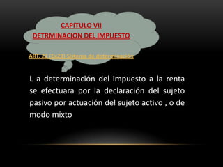 CAPITULO VII
 DETRMINACION DEL IMPUESTO

ART. 22 (Ex23) Sistema de determinación


L a determinación del impuesto a la renta
se efectuara por la declaración del sujeto
pasivo por actuación del sujeto activo , o de
modo mixto
 
