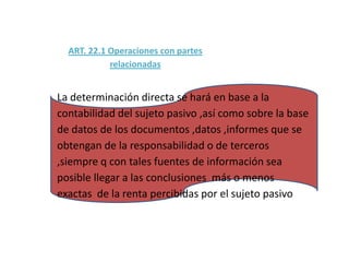 ART. 22.1 Operaciones con partes
            relacionadas


La determinación directa se hará en base a la
contabilidad del sujeto pasivo ,así como sobre la base
de datos de los documentos ,datos ,informes que se
obtengan de la responsabilidad o de terceros
,siempre q con tales fuentes de información sea
posible llegar a las conclusiones más o menos
exactas de la renta percibidas por el sujeto pasivo
 