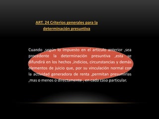 ART. 24 Criterios generales para la
      determinación presuntiva



Cuando ,según lo impuesto en el articulo anterior ,sea
procedente la determinación presuntiva ,esta se
difundirá en los hechos ,indicios, circunstancias y demás
elementos de juicio que, por su vinculación normal con
la actividad generadora de renta ,permitan presumirlas
,mas o menos o directamente , en cada caso particular.
 