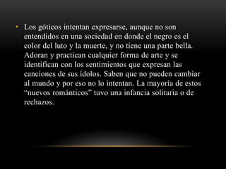 • Los góticos intentan expresarse, aunque no son 
entendidos en una sociedad en donde el negro es el 
color del luto y la muerte, y no tiene una parte bella. 
Adoran y practican cualquier forma de arte y se 
identifican con los sentimientos que expresan las 
canciones de sus ídolos. Saben que no pueden cambiar 
al mundo y por eso no lo intentan. La mayoría de estos 
“nuevos románticos” tuvo una infancia solitaria o de 
rechazos. 
 