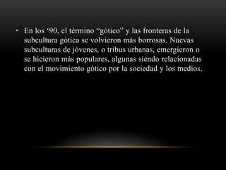 • En los ‘90, el término “gótico” y las fronteras de la 
subcultura gótica se volvieron más borrosas. Nuevas 
subculturas de jóvenes, o tribus urbanas, emergieron o 
se hicieron más populares, algunas siendo relacionadas 
con el movimiento gótico por la sociedad y los medios. 
 