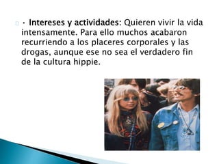 · Intereses y actividades: Quieren vivir la vida 
intensamente. Para ello muchos acabaron 
recurriendo a los placeres corporales y las 
drogas, aunque ese no sea el verdadero fin 
de la cultura hippie. 
