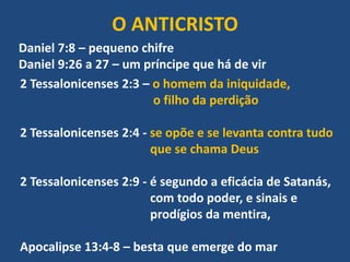 O ANTICRISTO
Daniel 7:8 – pequeno chifre
Daniel 9:26 a 27 – um príncipe que há de vir
2 Tessalonicenses 2:3 – o homem da iniquidade,
o filho da perdição
2 Tessalonicenses 2:4 - se opõe e se levanta contra tudo
que se chama Deus
2 Tessalonicenses 2:9 - é segundo a eficácia de Satanás,
com todo poder, e sinais e
prodígios da mentira,
Apocalipse 13:4-8 – besta que emerge do mar
 