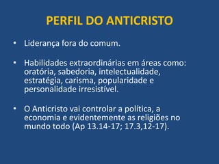 PERFIL DO ANTICRISTO
• Liderança fora do comum.
• Habilidades extraordinárias em áreas como:
oratória, sabedoria, intelectualidade,
estratégia, carisma, popularidade e
personalidade irresistível.
• O Anticristo vai controlar a política, a
economia e evidentemente as religiões no
mundo todo (Ap 13.14-17; 17.3,12-17).
 