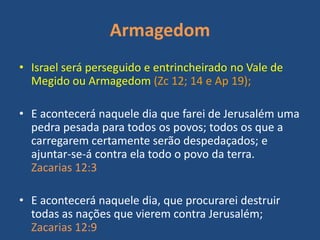 Armagedom
• Israel será perseguido e entrincheirado no Vale de
Megido ou Armagedom (Zc 12; 14 e Ap 19);
• E acontecerá naquele dia que farei de Jerusalém uma
pedra pesada para todos os povos; todos os que a
carregarem certamente serão despedaçados; e
ajuntar-se-á contra ela todo o povo da terra.
Zacarias 12:3
• E acontecerá naquele dia, que procurarei destruir
todas as nações que vierem contra Jerusalém;
Zacarias 12:9
 