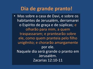 Dia de grande pranto!
• Mas sobre a casa de Davi, e sobre os
habitantes de Jerusalém, derramarei
o Espírito de graça e de súplicas; e
olharão para mim, a quem
traspassaram; e prantearão sobre
ele, como quem pranteia pelo filho
unigênito; e chorarão amargamente
por ele.
Naquele dia será grande o pranto em
Jerusalém.
Zacarias 12:10-11
 