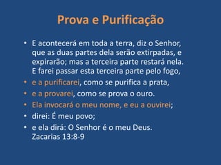Prova e Purificação
• E acontecerá em toda a terra, diz o Senhor,
que as duas partes dela serão extirpadas, e
expirarão; mas a terceira parte restará nela.
E farei passar esta terceira parte pelo fogo,
• e a purificarei, como se purifica a prata,
• e a provarei, como se prova o ouro.
• Ela invocará o meu nome, e eu a ouvirei;
• direi: É meu povo;
• e ela dirá: O Senhor é o meu Deus.
Zacarias 13:8-9
 
