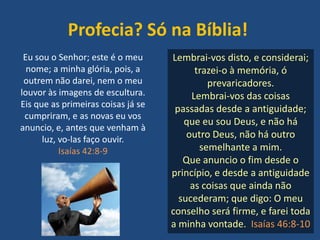 Profecia? Só na Bíblia!
Eu sou o Senhor; este é o meu
nome; a minha glória, pois, a
outrem não darei, nem o meu
louvor às imagens de escultura.
Eis que as primeiras coisas já se
cumpriram, e as novas eu vos
anuncio, e, antes que venham à
luz, vo-las faço ouvir.
Isaías 42:8-9
Lembrai-vos disto, e considerai;
trazei-o à memória, ó
prevaricadores.
Lembrai-vos das coisas
passadas desde a antiguidade;
que eu sou Deus, e não há
outro Deus, não há outro
semelhante a mim.
Que anuncio o fim desde o
princípio, e desde a antiguidade
as coisas que ainda não
sucederam; que digo: O meu
conselho será firme, e farei toda
a minha vontade. Isaías 46:8-10
 