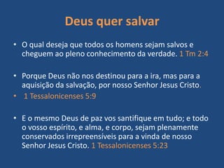 Deus quer salvar
• O qual deseja que todos os homens sejam salvos e
cheguem ao pleno conhecimento da verdade. 1 Tm 2:4
• Porque Deus não nos destinou para a ira, mas para a
aquisição da salvação, por nosso Senhor Jesus Cristo.
• 1 Tessalonicenses 5:9
• E o mesmo Deus de paz vos santifique em tudo; e todo
o vosso espírito, e alma, e corpo, sejam plenamente
conservados irrepreensíveis para a vinda de nosso
Senhor Jesus Cristo. 1 Tessalonicenses 5:23
 