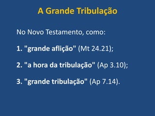 A Grande Tribulação
No Novo Testamento, como:
1. "grande aflição" (Mt 24.21);
2. "a hora da tribulação" (Ap 3.10);
3. "grande tribulação" (Ap 7.14).
 