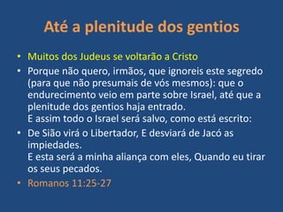 Até a plenitude dos gentios
• Muitos dos Judeus se voltarão a Cristo
• Porque não quero, irmãos, que ignoreis este segredo
(para que não presumais de vós mesmos): que o
endurecimento veio em parte sobre Israel, até que a
plenitude dos gentios haja entrado.
E assim todo o Israel será salvo, como está escrito:
• De Sião virá o Libertador, E desviará de Jacó as
impiedades.
E esta será a minha aliança com eles, Quando eu tirar
os seus pecados.
• Romanos 11:25-27

 