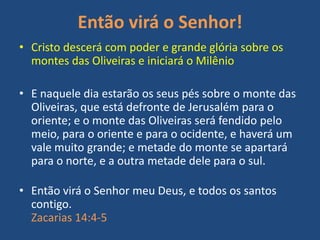 Então virá o Senhor!
• Cristo descerá com poder e grande glória sobre os
montes das Oliveiras e iniciará o Milênio
• E naquele dia estarão os seus pés sobre o monte das
Oliveiras, que está defronte de Jerusalém para o
oriente; e o monte das Oliveiras será fendido pelo
meio, para o oriente e para o ocidente, e haverá um
vale muito grande; e metade do monte se apartará
para o norte, e a outra metade dele para o sul.

• Então virá o Senhor meu Deus, e todos os santos
contigo.
Zacarias 14:4-5

 