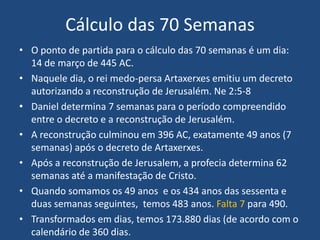 Cálculo das 70 Semanas
• O ponto de partida para o cálculo das 70 semanas é um dia:
14 de março de 445 AC.
• Naquele dia, o rei medo-persa Artaxerxes emitiu um decreto
autorizando a reconstrução de Jerusalém. Ne 2:5-8
• Daniel determina 7 semanas para o período compreendido
entre o decreto e a reconstrução de Jerusalém.
• A reconstrução culminou em 396 AC, exatamente 49 anos (7
semanas) após o decreto de Artaxerxes.
• Após a reconstrução de Jerusalem, a profecia determina 62
semanas até a manifestação de Cristo.
• Quando somamos os 49 anos e os 434 anos das sessenta e
duas semanas seguintes, temos 483 anos. Falta 7 para 490.
• Transformados em dias, temos 173.880 dias (de acordo com o
calendário de 360 dias.

 