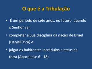 O que é a Tribulação
• É um período de sete anos, no futuro, quando
o Senhor vai:
• completar a Sua disciplina da nação de Israel

(Daniel 9:24) e
• julgar os habitantes incrédulos e ateus da

terra (Apocalipse 6 - 18).

 