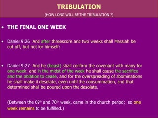 TRIBULATION (HOW LONG WILL BE THE TRIBULATION ?) THE FINAL ONE WEEK Daniel 9:26   And  after  threescore and two weeks shall Messiah be  cut off, but not for himself: Daniel 9:27   And he  (beast)  shall confirm the covenant with many for  one week : and  in the midst of the week  he shall cause  the sacrifice  and the oblation to cease , and for the overspreading of abominations  he shall make it desolate, even until the consummation, and that determined shall be poured upon the desolate. (Between the 69 th  and 70 th  week, came in  the church  period;  so  one  week remains  to be fulfilled in relation to Jews) Church was a mystery  (Rom.16:14-15)  till Lord revealed  (Mat.16:18) 