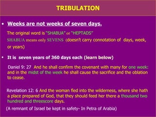 TRIBULATION Weeks are not weeks of seven days. The original word is   “SHABUA”  or  “HEPTADS”   SHABUA  means only  SEVENS   ( doesn’t carry connotation of  days, week,  or years)   It is  seven years of 360 days each   (learn below) Daniel 9: 27   And he shall confirm the covenant with many for  one week:  and in the  midst of the week  he shall cause the sacrifice and the oblation  to cease. Revelation 12: 6  And the woman fled into the wilderness, where she hath  a place prepared of God, that they should feed her there a  thousand two hundred and threescore  days.  (Ref: Petra of Arabia) (Number of days, or months said in reference to  “midst of the week” helps us to learn  “Shabua”  or  “sevens”  as  7 years of 360 days each) 