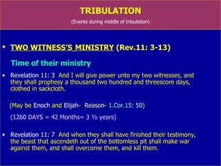 TRIBULATION (Events during middle of tribulation) TWO WITNESS’S   MINISTRY  (Rev.11: 3-13) Time of their ministry Revelation 11: 3   And I will give power unto my two witnesses, and  they shall prophesy  a thousand two hundred and threescore  days,  clothed in sackcloth.  (former part of 70 th  week) (May be  Enoch  and  Elijah -  Reason -  1.Cor.15: 50 ) (1260 DAYS = 42 Months= 3 ½ years) Revelation 11: 7   And when they shall have finished their testimony,  the beast that ascendeth out of the bottomless pit shall make war  against them, and shall overcome them, and kill them. 
