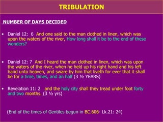 TRIBULATION NUMBER OF DAYS DECIDED Daniel 12:  6   And one said to the man clothed in linen, which was  upon the waters of the river,  How long shall it be to the end of these wonders?  Daniel 12: 7   And I heard the man clothed in linen, which was upon  the waters of the river, when he held up his right hand and his left  hand unto heaven, and sware by him that liveth for ever that it shall  be for  a time, times, and an half   (3 ½ YEARS) Revelation 11: 2   and the  holy city  shall they tread under foot  forty  and two  months.  (3 ½ yrs) ( End of the times of Gentiles  which  begun in  BC.606 - Lk.21: 24) 