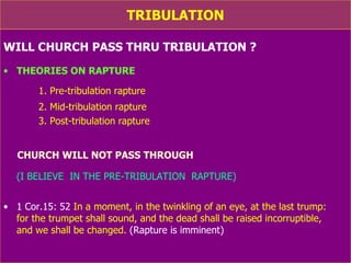TRIBULATION WILL CHURCH PASS THRU TRIBULATION ? THEORIES ON RAPTURE 1. Pre-tribulation rapture 2. Mid-tribulation rapture 3. Post-tribulation rapture CHURCH WILL NOT PASS THROUGH TRIBULATION (I BELIEVE  IN THE PRE-TRIBULATION  RAPTURE) 1 Cor.15: 52  In a moment, in the twinkling of an eye, at the last trump:  for the trumpet shall sound, and the dead shall be raised incorruptible,  and we shall be changed.  (Rapture is imminent)   