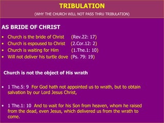 TRIBULATION (WHY THE CHURCH WILL NOT PASS THRU TRIBULATION) AS BRIDE OF CHRIST Church is the bride of Christ  ( Rev.22: 17 ) Church is espoused to Christ  ( 2.Cor.12: 2 ) Church is waiting for Him  ( 1.The.1: 10 ) Will not deliver his turtle dove  ( Ps. 79: 19 ) Church is not the object of His wrath 1 The.5: 9   For God hath not appointed us to wrath, but to obtain  salvation by our Lord Jesus Christ, 1 The.1: 10   And to wait for his Son from heaven, whom he raised  from the dead, even Jesus, which delivered us from the wrath to  come. 