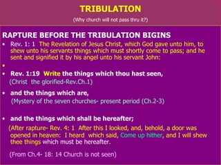 TRIBULATION (Why church will not pass thru it?) RAPTURE BEFORE THE TRIBULATION BIGINS Rev. 1: 1   The Revelation of Jesus Christ, which God gave unto him, to  shew unto his servants things which must shortly come to pass; and he  sent and signified it by his angel unto his servant John: Rev. 1:19   Write  the things which thou hast seen, (Christ  the glorified-Rev.Ch.1) and the things which are,  (Mystery of the seven churches- present period (Ch.2-3)  and the things which shall be hereafter; (After rapture- Rev. 4: 1  After this I looked, and, behold, a door was  opened in heaven:  I heard  which said,  Come up hither , and I will shew thee things  which   must be hereafter .  (From Ch.4: 1 – Ch.18: 14; Church is not seen) 