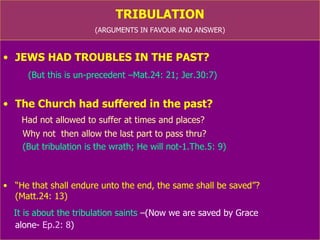 TRIBULATION (ARGUMENTS IN FAVOUR AND ANSWER) JEWS HAD TROUBLES IN THE PAST? (But this is un-precedent –Mat.24: 21; Jer.30:7) The Church had suffered in the past? Had not allowed to suffer at times and places? Why not  then allow the last part to pass thru? (But tribulation is the wrath; He will not- 1.The.5: 9) “ He that shall endure unto the end, the same shall be saved”?  (Matt.24: 13) It is about the tribulation saints  (We are saved by Grace alone-  Ep.2: 8 ) 