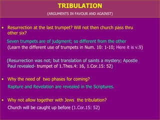 TRIBULATION (ARGUMENTS IN FAVOUR AND AGAINST) Resurrection at the last trumpet? Will not then church pass thru  other six? Seven trumpets are of judgment; so different from the other  (Learn the different use of trumpets in Num. 10: 1-10;  Here it is v.9 ) (Resurrection was not; but translation of saints a mystery; Apostle  Paul revealed-  trumpet of 1.Thes.4: 16, 1.Cor.15: 52 ) Why the need of two phases for His coming? Rapture and Revelation are revealed in the Scriptures. Why not allow together with Jews the tribulation? Church (we) will be caught up before tribulation ( 1.Cor.15: 52 ) 