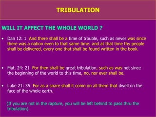 TRIBULATION WILL IT AFFECT THE WHOLE WORLD ? Dan 12: 1   And there shall be a  time of trouble, such as   never  was since there was a nation even to that same time: and at that time thy people  shall be delivered,  every one  that shall be found written in the book. Mat. 24: 21   For then shall be  great tribulation , such as was  not since  the beginning of the world to this time , no, nor ever shall be. Luke 21: 35   For as a snare shall it come on all them that  dwell on the  face of the whole earth . (If you are not in the rapture, you will be left behind to pass thru the tribulation) 
