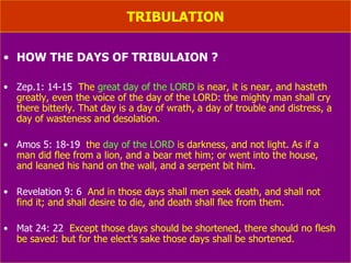 TRIBULATION HOW THE DAYS OF TRIBULAION ? Zep.1: 14-15   The  great day of the LORD  is near, it is near, and hasteth greatly, even the voice of the day of the LORD: the mighty man shall cry there bitterly. That day is a day of wrath, a day of trouble and distress, a day of wasteness and desolation. Amos 5: 18-19   the  day of the LORD  is darkness, and not light. As if a  man did flee from a lion, and a bear met him; or went into the house,  and leaned his hand on the wall, and a serpent bit him. Revelation 9: 6   And in those days shall men seek death, and shall not  find it; and shall desire to die, and death shall flee from them. Mat 24: 22   Except those days should be shortened, there should no flesh be saved: but for the elect's sake those days shall be shortened. 
