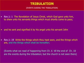 TRIBULATION (EVENTS DURING THE TRIBULATION) Rev.1: 1   The Revelation of Jesus Christ, which God gave unto him,  to shew unto his servants things which must shortly come to pass; and he sent and signified it by his angel unto his servant John Rev.1: 19   Write the things which thou hast seen, and the things which  are,  and the things which shall be hereafter; (Events what we read of happening from Ch. 6  till the end of  Ch. 18  are the events during the tribulation; but the church is not seen there) 