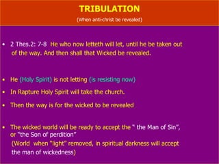 TRIBULATION (When anti-christ be revealed) 2 Thes.2: 7-8   He who now letteth will let, until he be taken out  of the way. And then shall that Wicked be revealed. He  (Holy Spirit)  is not letting  (is resisting now) In Rapture Holy Spirit will take the church. Then the way is for the wicked to be revealed The wicked world will be ready to accept the  “ the Man of Sin”,   or  “the Son of perdition”, “The prince to come”, “the beast” (World  when “light” removed, in spiritual darkness will accept the man of wickedness ) 