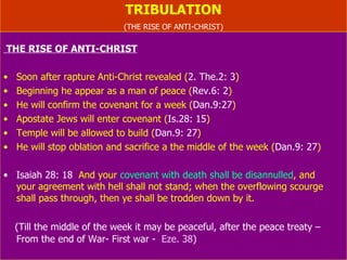 TRIBULATION (THE RISE OF ANTI-CHRIST) THE RISE OF ANTI-CHRIST Soon after rapture Anti-Christ revealed ( 2. The.2: 3 ) Beginning he appear as a man of peace ( Rev.6: 2 ) He will confirm the covenant for a week ( Dan.9:27 ) Apostate Jews will enter covenant ( Is.28: 15 ) Temple will be allowed to build ( Dan.9: 27 ) He will stop oblation and sacrifice a the middle of the week ( Dan.9: 27 ) Isaiah 28: 18   And your  covenant with death shall be   disannulled , and  your agreement with hell shall not stand; when the overflowing scourge shall pass through, then ye shall be trodden down by it. (Till the middle of the week it may be peaceful, after the peace treaty – From the end of (first) war -  Ez. 38 ) 