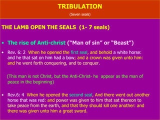 TRIBULATION (Seven seals) THE LAMB OPEN THE SEALS  (1- 7 seals) The rise of Anti-christ  (“Man of sin” or “Beast”) Rev. 6: 2   When he opened the  first seal , and behold  a white horse:   and he that sat on him  had a bow ; and a crown was given unto him:  and  he went forth conquering, and to conquer. (This man is not Christ, but the Anti-Christ- he  appear as the man of  peace in the beginning) Rev.6: 4   When he opened the  second seal , And there went out another  horse that was red : and  power was given to him that sat thereon to  take peace from the earth,  and that they should kill one another: and  there was given unto him  a great sword . 