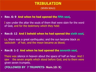 TRIBULATION (SEVEN SEALS) Rev. 6: 9   And when he had opened the  fifth seal ,   I  saw under the altar the souls of them that were slain for the word  of God,  and for the testimony which they held: Rev.6: 12   And I beheld when he had opened the  sixth   seal , Lo,  there was a great earthquake; and the sun became black  as  sackcloth of hair, and the moon became as blood; Rev.8: 1-2   And when he had opened the  seventh seal , There was  silence in heaven about the space of half an hour.  And I  saw  the seven angels which stood before God; and to them were  given seven trumpets . (FOLLOWED BY  7 TRUMPETS-  Num.10: 9 ) 