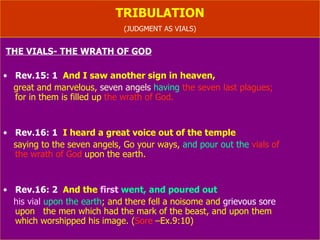 TRIBULATION (JUDGMENT AS VIALS- Rev.11:18) THE VIALS- THE WRATH OF GOD-  Rev.Ch.16) Rev.15: 1   And I saw another sign in heaven,  great and marvelous,  seven angels  having  the seven last plagues;   for in them is filled up  the wrath of God. Rev.16: 1   I heard a great voice out of the temple saying to the seven angels, Go your ways,  and pour   out the  vials of  the wrath of God  upon the earth. Rev.16: 2   And the  first   went, and poured out  his vial   upon the earth ; and there fell a noisome and  grievous sore   upon  the men which had the mark of the beast, and upon them  which worshipped his image. ( Sore  –Ex.9:10) 
