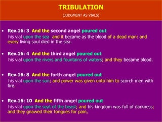 TRIBULATION (JUDGMENT AS VIALS) Rev.16: 3   And the   second angel  poured out  his vial   upon the sea ;  and it   became as the blood   of a dead man: and  every  living soul died in the sea. Rev.16: 4   And the  third angel  poured out  his vial   upon the rivers and fountains of waters ; and they  became blood. Rev.16: 8   And the  forth angel  poured out  his vial   upon the sun ; and power was given unto him to  scorch men with fire . Rev.16: 10   And the  fifth angel  poured out  his vial   upon the seat of the beast ; and  his kingdom was full of darkness ; and they gnawed their tongues for pain, 