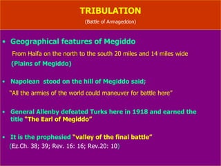 TRIBULATION (Battle of Armageddon-Rev.16: 12-16) This will be “war to end of all wars”  (Dan.9: 26) Armageddon  means “the hill of slaughter”  (Rev.16: 16) Two or more wars are to be fought in Megiddo in future 1. At the beginning of the week  ( Ez.38 )  2. At the end of the week  ( Ez.39; Rev.16: 16 )  (careful study reveals as two different battles) 3. At the end of millennium  ( Rev.20: 7-9 ) (fire from God out of the heaven will devour them) Past history of Megiddo Sisera was killed in the battle  by Barak  ( Jud.5: 19 )  King Ahab was killed in battle  by Syrian army  ( 1.Ki.22 )  King Josiah was killed  by Pharaoh Necho  ( 2.King 23: 29 ) 