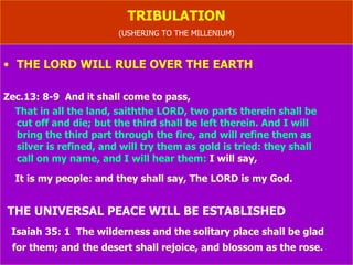 TRIBULATION USHERING TO THE MILLENIAL KINGDOM (THE THOUSAND YEAR RULE ON EARTH) Isaiah 11: 6-10   The wolf also shall dwell with the lamb,  T he leopard shall lie down with the kid; and the calf and the young lion and the fatling together; and a little child shall lead them. And the cow and the bear shall feed; their young ones shall lie down together: and the lion shall eat straw like  the ox. And the sucking child shall play on the hole of the asp, and the weaned  child shall put his hand on the cockatrice' den.  They shall not hurt nor destroy in all my holy mountain:  For the earth shall be full of the knowledge of the LORD, as the waters cover the sea. And in that day there shall be a root of Jesse, which shall stand for an ensign  of the people; to it shall the Gentiles seek: and his rest shall be glorious. (CHANGE HAPPENS WITH NATURE) 