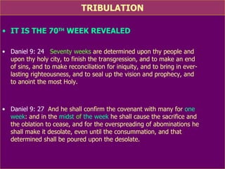 TRIBULATION IT IS THE 70 TH  WEEK REVEALED Daniel 9: 24   Seventy weeks  are determined upon thy people and  upon thy holy city, to finish the transgression, and to make an end  of sins, and to make reconciliation for iniquity, and to bring in ever-  lasting righteousness, and to seal up the vision and prophecy, and  to anoint the most Holy. Daniel 9: 27   And he shall confirm the covenant with many for  one  week : and in the  midst  of  the week  he shall cause the sacrifice and  the oblation to cease, and for the overspreading of abominations he  shall make it desolate, even until the consummation, and that  determined shall be poured upon the desolate. 