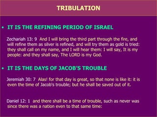 TRIBULATION IT IS THE REFINING PERIOD OF ISRAEL Zechariah 13: 9   And I will bring the third part through the fire, and  will refine  them as silver is refined , and will  try them as gold is tried :  they shall call on my name, and I will hear them: I will say, It is my  people: and they shall say, The LORD is my God. IT IS THE DAYS OF JACOB’S TROUBLE Jeremiah 30: 7   Alas! for that day is great, so that none is like it: it is  even  the time of Jacob's trouble ; but he shall be saved out of it. Daniel 12: 1   and there shall be  a time of trouble ,  such as never was   since there was a nation even to that same time:  